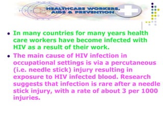  In many countries for many years health
care workers have become infected with
HIV as a result of their work.
 The main cause of HIV infection in
occupational settings is via a percutaneous
(i.e. needle stick) injury resulting in
exposure to HIV infected blood. Research
suggests that infection is rare after a needle
stick injury, with a rate of about 3 per 1000
injuries.
 