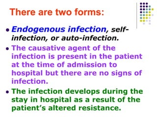 There are two forms:
 Endogenous infection, self-
infection, or auto-infection.
 The causative agent of the
infection is present in the patient
at the time of admission to
hospital but there are no signs of
infection.
 The infection develops during the
stay in hospital as a result of the
patient’s altered resistance.
 