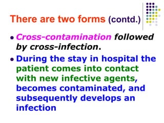 There are two forms (contd.)
 Cross-contamination followed
by cross-infection.
 During the stay in hospital the
patient comes into contact
with new infective agents,
becomes contaminated, and
subsequently develops an
infection
 