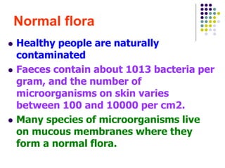Normal flora
 Healthy people are naturally
contaminated
 Faeces contain about 1013 bacteria per
gram, and the number of
microorganisms on skin varies
between 100 and 10000 per cm2.
 Many species of microorganisms live
on mucous membranes where they
form a normal flora.
 