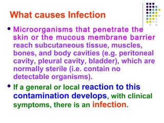 What causes Infection
 Microorganisms

that penetrate the
skin or the mucous membrane barrier
reach subcutaneous tissue, muscles,
bones, and body cavities (e.g. peritoneal
cavity, pleural cavity, bladder), which are
normally sterile (i.e. contain no
detectable organisms).
 If a general or local reaction to this
contamination develops, with clinical
symptoms, there is an infection.

 