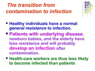 The transition from
contamination to infection
 Healthy

individuals have a normal
general resistance to infection.

 Patients

with underlying disease,

newborn babies, and the elderly have
less resistance and will probably
develop an infection after
contamination.
 Health-care workers are thus less likely
to become infected than patients

 