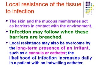 Local resistance of the tissue
to infection
 The

skin and the mucous membranes act
as barriers in contact with the environment.

 Infection

may follow when these
barriers are breached.

 Local

resistance may also be overcome by
the long-term presence of an irritant ,
such as a cannula or catheter; the

likelihood of infection increases daily
in a patient with an indwelling catheter.

 
