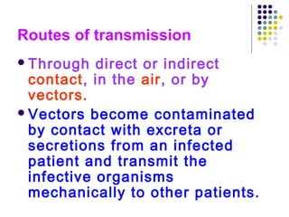 Routes of transmission
 Through

direct or indirect
contact, in the air, or by
vectors.
 Vectors become contaminated
by contact with excreta or
secretions from an infected
patient and transmit the
infective organisms
mechanically to other patients.

 