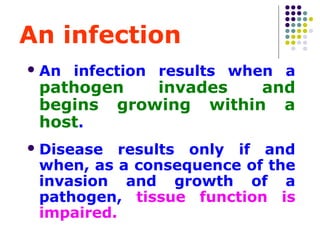 An infection
 An

infection results when a

pathogen
invades
and
begins growing within a
host.

 Disease

results only if and
when, as a consequence of the
invasion and growth of a
pathogen, tissue function is
impaired.

 