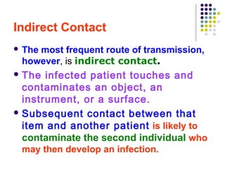 Indirect Contact
 The

most frequent route of transmission,
however, is indirect contact.

 The

infected patient touches and
contaminates an object, an
instrument, or a surface.
 Subsequent contact between that
item and another patient is likely to
contaminate the second individual who
may then develop an infection.

 