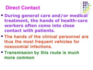 Direct Contact
 During

general care and/or medical
treatment, the hands of health-care
workers often come into close
contact with patients.
 The hands of the clinical personnel are
thus the most frequent vehicles for
nosocomial infections.
 Transmission by this route is much
more common

 
