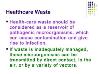 Healthcare Waste
 Health-care

waste should be
considered as a reservoir of
pathogenic microorganisms, which
can cause contamination and give
rise to infection.
 If waste is inadequately managed,
these microorganisms can be
transmitted by direct contact, in the
air, or by a variety of vectors.

 