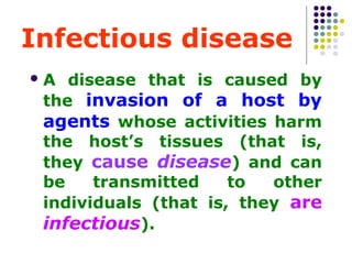 Infectious disease
A

disease that is caused by
the invasion of a host by
agents whose activities harm
the host’s tissues (that is,
they cause disease) and can
be
transmitted
to
other
individuals (that is, they are
infectious).

 