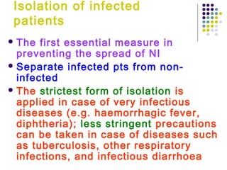 Isolation of infected
patients
 The

first essential measure in
preventing the spread of NI
 Separate infected pts from noninfected
 The strictest form of isolation is
applied in case of very infectious
diseases (e.g. haemorrhagic fever,
diphtheria); less stringent precautions
can be taken in case of diseases such
as tuberculosis, other respiratory
infections, and infectious diarrhoea

 