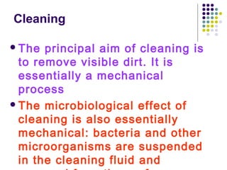Cleaning
 The

principal aim of cleaning is
to remove visible dirt. It is
essentially a mechanical
process
 The microbiological effect of
cleaning is also essentially
mechanical: bacteria and other
microorganisms are suspended
in the cleaning fluid and

 