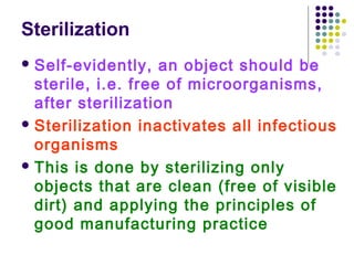 Sterilization
 Self-evidently,

an object should be
sterile, i.e. free of microorganisms,
after sterilization
 Sterilization inactivates all infectious
organisms
 This is done by sterilizing only
objects that are clean (free of visible
dirt) and applying the principles of
good manufacturing practice

 