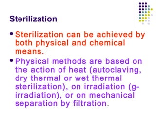 Sterilization
 Sterilization

can be achieved by
both physical and chemical
means.
 Physical methods are based on
the action of heat (autoclaving,
dry thermal or wet thermal
sterilization), on irradiation (girradiation), or on mechanical
separation by filtration .

 