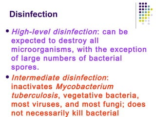 Disinfection
 High-level

disinfection : can be
expected to destroy all
microorganisms, with the exception
of large numbers of bacterial
spores.
 Intermediate disinfection :
inactivates Mycobacterium
tuberculosis , vegetative bacteria,
most viruses, and most fungi; does
not necessarily kill bacterial

 