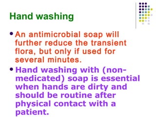 Hand washing
 An

antimicrobial soap will
further reduce the transient
flora, but only if used for
several minutes.
 Hand washing with (nonmedicated) soap is essential
when hands are dirty and
should be routine after
physical contact with a
patient.

 