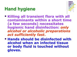 Hand hygiene
 Killing

all transient flora with all
contaminants within a short time
(a few seconds) necessitates
hygienic hand disinfection: only
alcohol or alcoholic preparations
act sufficiently fast.
 Hands should be disinfected with
alcohol when an infected tissue
or body fluid is touched without
gloves.

 