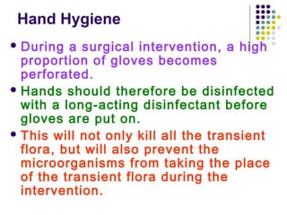 Hand Hygiene
 During

a surgical intervention, a high
proportion of gloves becomes
perforated.
 Hands should therefore be disinfected
with a long-acting disinfectant before
gloves are put on.
 This will not only kill all the transient
flora, but will also prevent the
microorganisms from taking the place
of the transient flora during the
intervention.

 