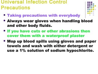 Universal Infection Control
Precautions
Taking precautions with everybody
 Always wear gloves when handling blood
and other body fluids.
 If you have cuts or other abrasions then
cover them with a waterproof plaster
 Mop up blood spills using gloves and paper
towels and wash with either detergent or
use a 1% solution of sodium hypochlorite.


 