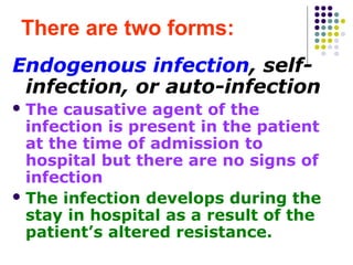 There are two forms:
Endogenous infection, selfinfection, or auto-infection
 The

causative agent of the
infection is present in the patient
at the time of admission to
hospital but there are no signs of
infection
 The infection develops during the
stay in hospital as a result of the
patient’s altered resistance.

 