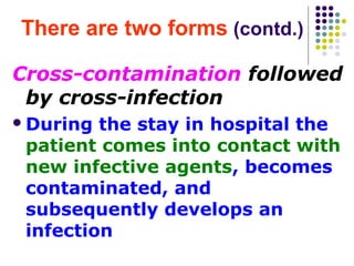 There are two forms (contd.)
Cross-contamination followed
by cross-infection
 During

the stay in hospital the
patient comes into contact with
new infective agents, becomes
contaminated, and
subsequently develops an
infection

 