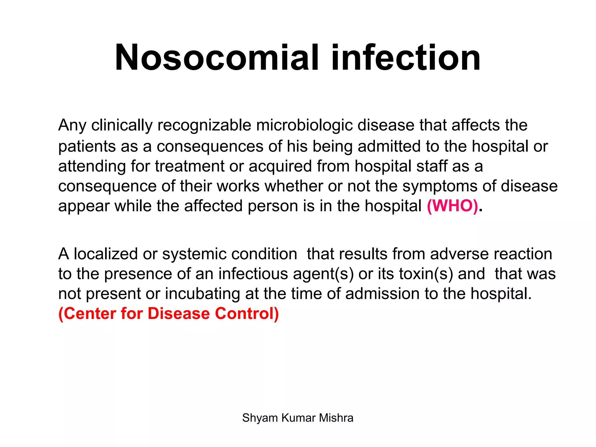Nosocomial infection
Any clinically recognizable microbiologic disease that affects the
patients as a consequences of his being admitted to the hospital or
attending for treatment or acquired from hospital staff as a
consequence of their works whether or not the symptoms of disease
appear while the affected person is in the hospital (WHO).
A localized or systemic condition that results from adverse reaction
to the presence of an infectious agent(s) or its toxin(s) and that was
not present or incubating at the time of admission to the hospital.
(Center for Disease Control)
Shyam Kumar Mishra