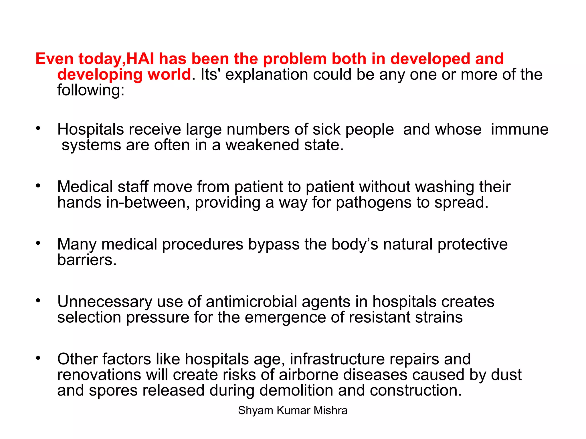 Even today,HAI has been the problem both in developed and
developing world. Its' explanation could be any one or more of the
following:
• Hospitals receive large numbers of sick people and whose immune
systems are often in a weakened state.
• Medical staff move from patient to patient without washing their
hands in-between, providing a way for pathogens to spread.
• Many medical procedures bypass the body’s natural protective
barriers.
• Unnecessary use of antimicrobial agents in hospitals creates
selection pressure for the emergence of resistant strains
• Other factors like hospitals age, infrastructure repairs and
renovations will create risks of airborne diseases caused by dust
and spores released during demolition and construction.
Shyam Kumar Mishra