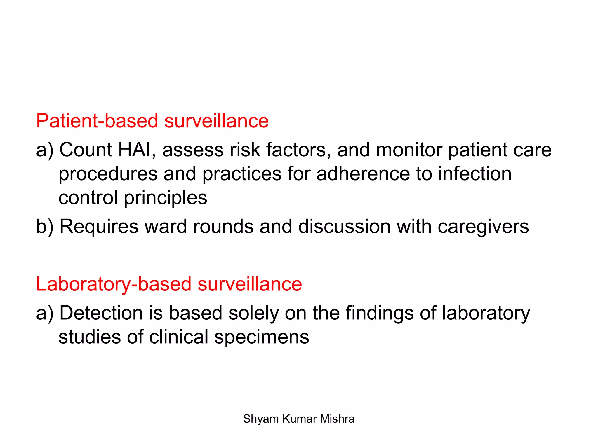 Patient-based surveillance
a) Count HAI, assess risk factors, and monitor patient care
procedures and practices for adherence to infection
control principles
b) Requires ward rounds and discussion with caregivers
Laboratory-based surveillance
a) Detection is based solely on the findings of laboratory
studies of clinical specimens
Shyam Kumar Mishra