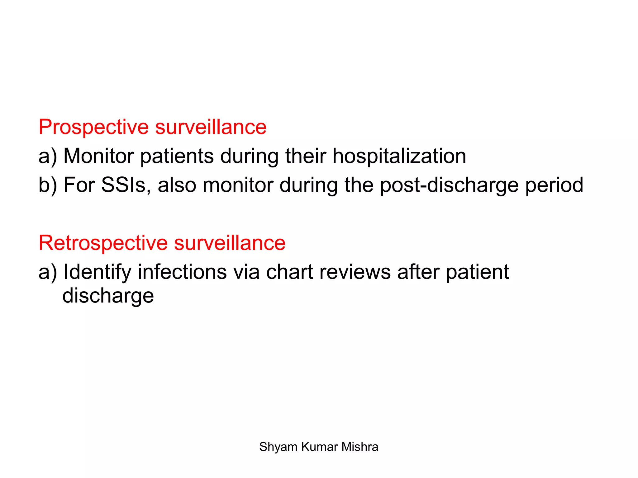 Prospective surveillance
a) Monitor patients during their hospitalization
b) For SSIs, also monitor during the post-discharge period
Retrospective surveillance
a) Identify infections via chart reviews after patient
discharge
Shyam Kumar Mishra