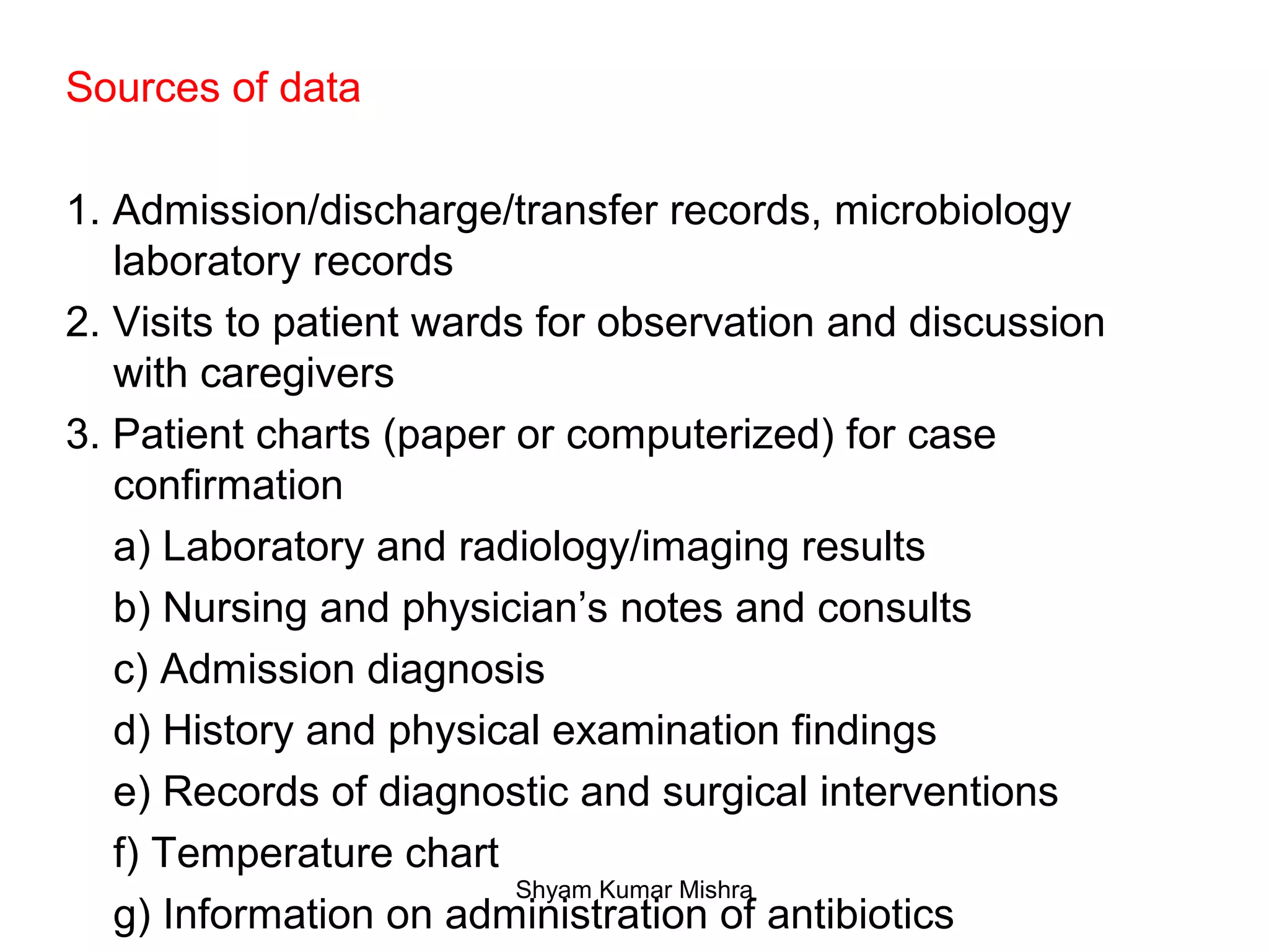 Sources of data
1. Admission/discharge/transfer records, microbiology
laboratory records
2. Visits to patient wards for observation and discussion
with caregivers
3. Patient charts (paper or computerized) for case
confirmation
a) Laboratory and radiology/imaging results
b) Nursing and physician’s notes and consults
c) Admission diagnosis
d) History and physical examination findings
e) Records of diagnostic and surgical interventions
f) Temperature chart
g) Information on administration of antibiotics
Shyam Kumar Mishra