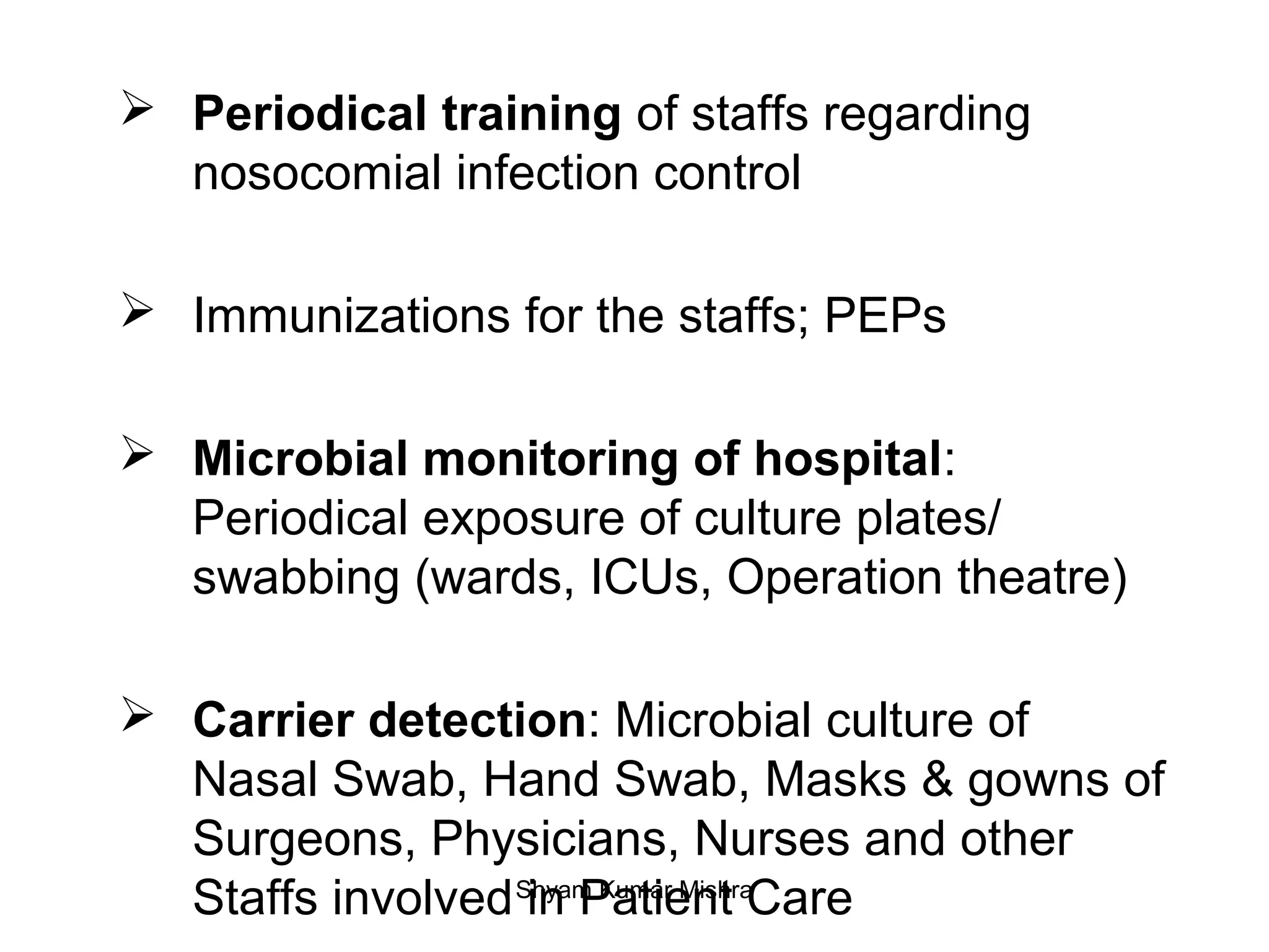  Periodical training of staffs regarding
nosocomial infection control
Immunizations for the staffs; PEPs
Microbial monitoring of hospital:
Periodical exposure of culture plates/
swabbing (wards, ICUs, Operation theatre)
Carrier detection: Microbial culture of
Nasal Swab, Hand Swab, Masks & gowns of
Surgeons, Physicians, Nurses and other
Staffs involved in Patient CareShyam Kumar Mishra