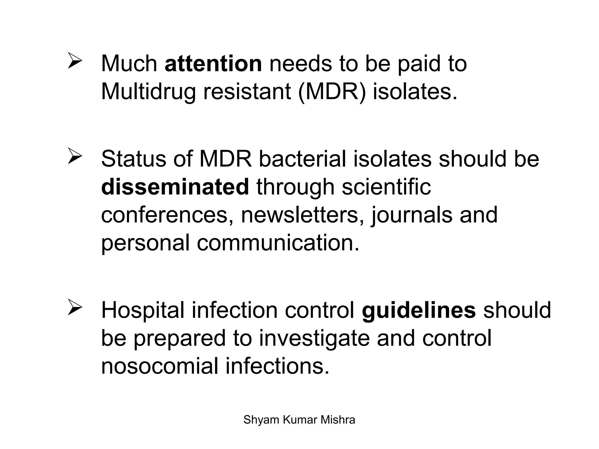  Much attention needs to be paid to
Multidrug resistant (MDR) isolates.
Status of MDR bacterial isolates should be
disseminated through scientific
conferences, newsletters, journals and
personal communication.
Hospital infection control guidelines should
be prepared to investigate and control
nosocomial infections.
Shyam Kumar Mishra