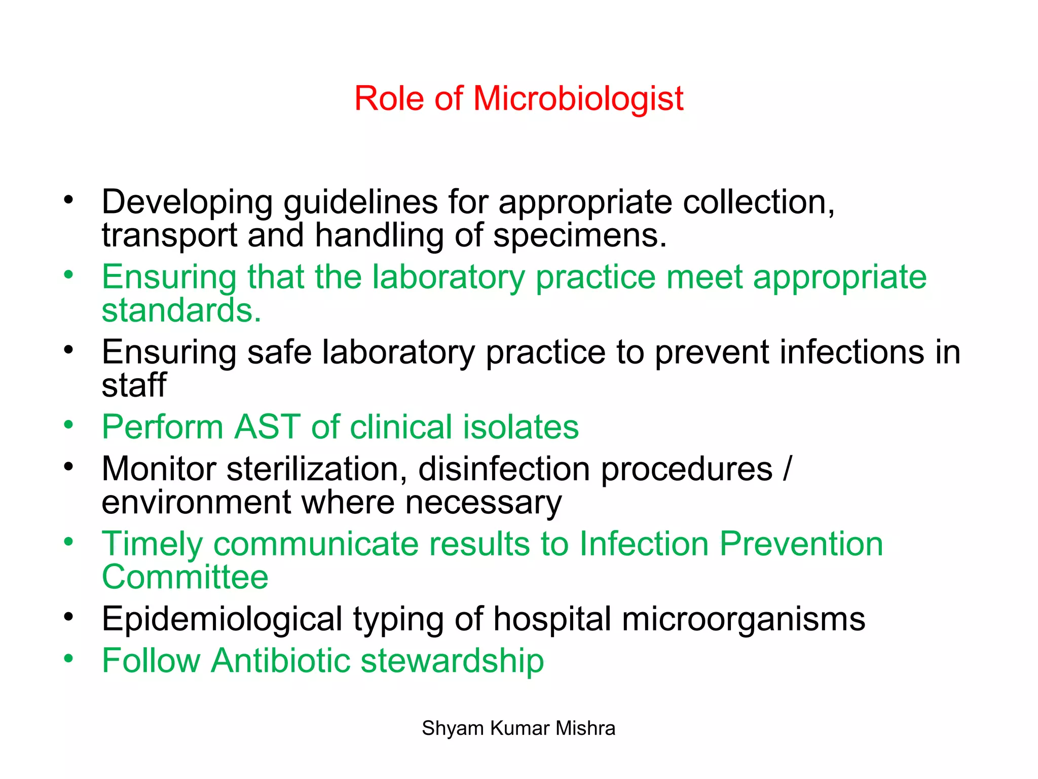 Role of Microbiologist
• Developing guidelines for appropriate collection,
transport and handling of specimens.
• Ensuring that the laboratory practice meet appropriate
standards.
• Ensuring safe laboratory practice to prevent infections in
staff
• Perform AST of clinical isolates
• Monitor sterilization, disinfection procedures /
environment where necessary
• Timely communicate results to Infection Prevention
Committee
• Epidemiological typing of hospital microorganisms
• Follow Antibiotic stewardship
Shyam Kumar Mishra