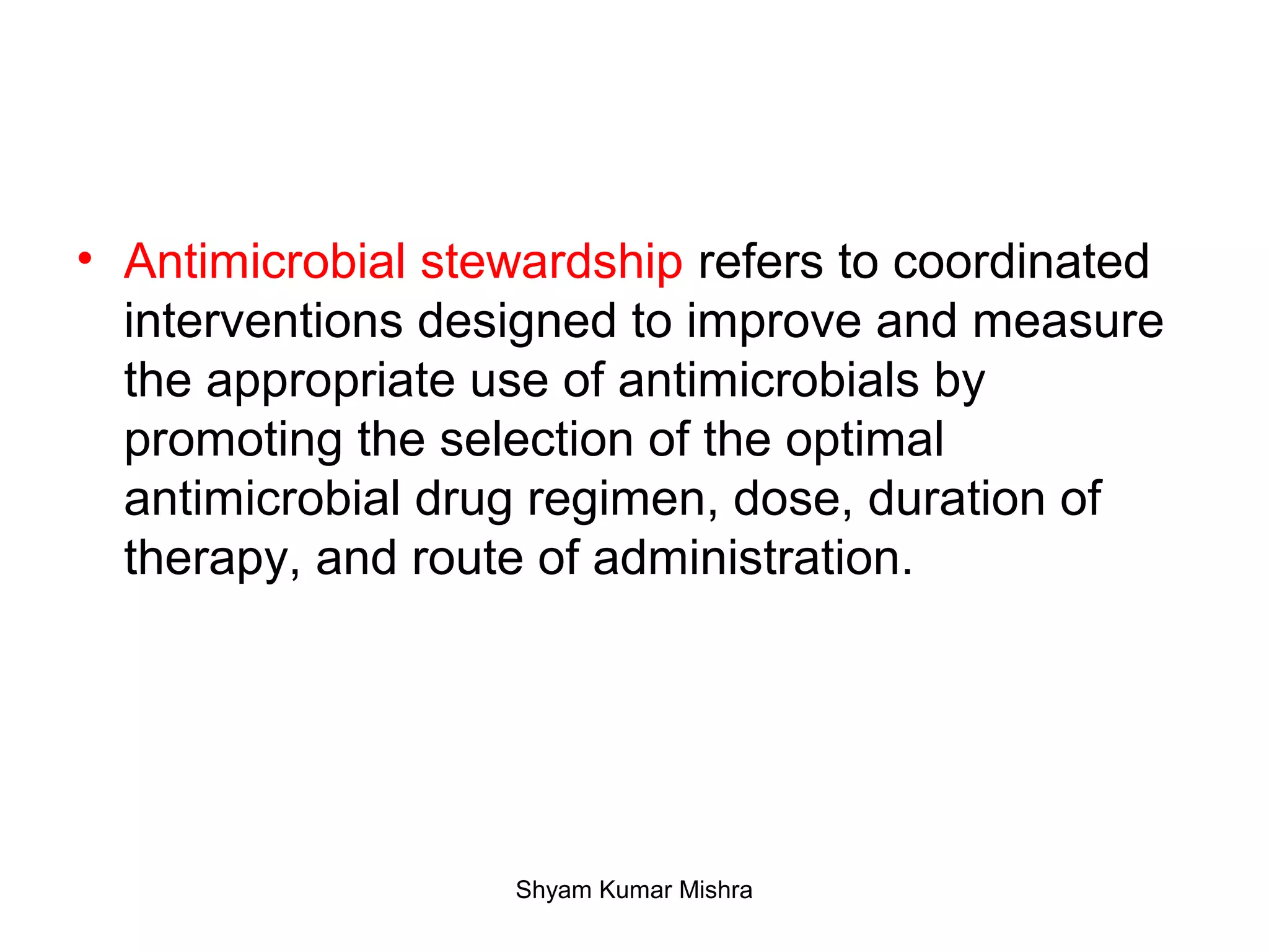 • Antimicrobial stewardship refers to coordinated
interventions designed to improve and measure
the appropriate use of antimicrobials by
promoting the selection of the optimal
antimicrobial drug regimen, dose, duration of
therapy, and route of administration.
Shyam Kumar Mishra