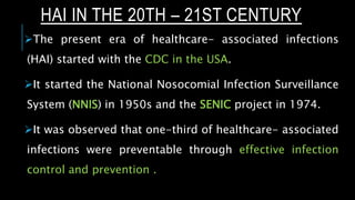 HAI IN THE 20TH – 21ST CENTURY
The present era of healthcare- associated infections
(HAI) started with the CDC in the USA.
It started the National Nosocomial Infection Surveillance
System (NNIS) in 1950s and the SENIC project in 1974.
It was observed that one-third of healthcare- associated
infections were preventable through effective infection
control and prevention .
 