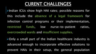 Indian ICUs show high HAI rates; possible reasons for
this include the absence of a legal framework for
infection control programs or their implementation,
restricted funds, low nurse-to-patient ratios,
overcrowded wards and insufficient supplies.
Only a small part of the Indian healthcare industry is
advanced enough to incorporate effective solutions to
prevent HAIs in their setup, the general population
CURENT CHALLENGES
 