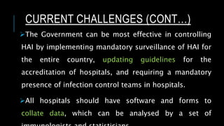 CURRENT CHALLENGES (CONT…)
The Government can be most effective in controlling
HAI by implementing mandatory surveillance of HAI for
the entire country, updating guidelines for the
accreditation of hospitals, and requiring a mandatory
presence of infection control teams in hospitals.
All hospitals should have software and forms to
collate data, which can be analysed by a set of
 