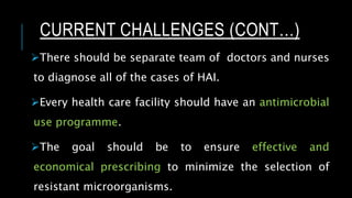 There should be separate team of doctors and nurses
to diagnose all of the cases of HAI.
Every health care facility should have an antimicrobial
use programme.
The goal should be to ensure effective and
economical prescribing to minimize the selection of
resistant microorganisms.
CURRENT CHALLENGES (CONT…)
 