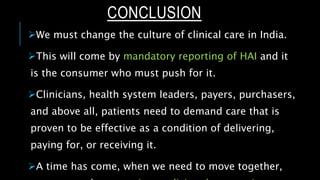 CONCLUSION
We must change the culture of clinical care in India.
This will come by mandatory reporting of HAI and it
is the consumer who must push for it.
Clinicians, health system leaders, payers, purchasers,
and above all, patients need to demand care that is
proven to be effective as a condition of delivering,
paying for, or receiving it.
A time has come, when we need to move together,
 