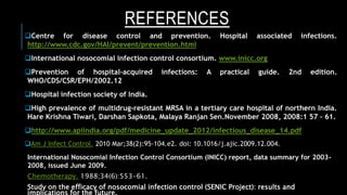 REFERENCES
Centre for disease control and prevention. Hospital associated infections.
http://www.cdc.gov/HAI/prevent/prevention.html
International nosocomial infection control consortium. www.inicc.org
Prevention of hospital-acquired infections: A practical guide. 2nd edition.
WHO/CDS/CSR/EPH/2002.12
Hospital infection society of India.
High prevalence of multidrug-resistant MRSA in a tertiary care hospital of northern India.
Hare Krishna Tiwari, Darshan Sapkota, Malaya Ranjan Sen.November 2008, 2008:1 57 – 61.
http://www.apiindia.org/pdf/medicine_update_2012/infectious_disease_14.pdf
Am J Infect Control. 2010 Mar;38(2):95-104.e2. doi: 10.1016/j.ajic.2009.12.004.
International Nosocomial Infection Control Consortium (INICC) report, data summary for 2003-
2008, issued June 2009.
Chemotherapy. 1988;34(6):553-61.
Study on the efficacy of nosocomial infection control (SENIC Project): results and
 