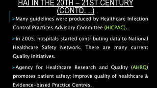 Many guidelines were produced by Healthcare Infection
Control Practices Advisory Committee (HICPAC).
In 2005, hospitals started contributing data to National
Healthcare Safety Network. There are many current
Quality Initiatives.
Agency for Healthcare Research and Quality (AHRQ)
promotes patient safety; improve quality of healthcare &
Evidence-based Practice Centres.
HAI IN THE 20TH – 21ST CENTURY
(CONTD. ..)
 