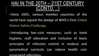 Since 2005, various member countries of the
world have signed the pledge of WHO’s First Global
Patient Safety Challenge.
Introducing low-cost measures, such as hand
hygiene, staff education and inclusion of basic
principles of infection control in medical and
paramedical curricula can reduce health care
HAI IN THE 20TH – 21ST CENTURY
(CONTD. ..)
 