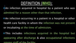 An infection acquired in hospital by a patient who was
admitted for a reason other than that infection.
An infection occurring in a patient in a hospital or other
health care facility in whom the infection was not present
or incubating at the time of admission.
This includes infections acquired in the hospital but
appearing after discharge & also occupational infections
DEFINITION (WHO):
 