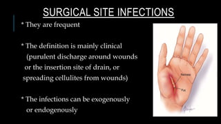 SURGICAL SITE INFECTIONS
* They are frequent
* The definition is mainly clinical
(purulent discharge around wounds
or the insertion site of drain, or
spreading cellulites from wounds)
* The infections can be exogenously
or endogenously
 
