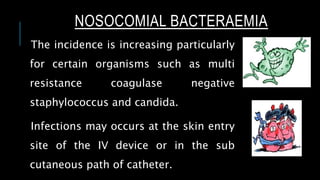 NOSOCOMIAL BACTERAEMIA
The incidence is increasing particularly
for certain organisms such as multi
resistance coagulase negative
staphylococcus and candida.
Infections may occurs at the skin entry
site of the IV device or in the sub
cutaneous path of catheter.
 