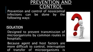 PREVENTION AND
CONTROL
Prevention and control of nosocomial
infections can be done by the
following ways:
ISOLATION
Designed to prevent transmission of
microorganisms by common routes in
hospitals.
Because agent and host factors are
more difficult to control, interruption
of transfer of microorganisms is
 