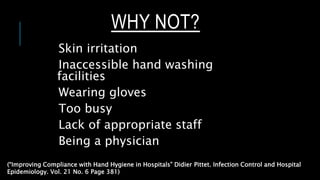 WHY NOT?
Skin irritation
Inaccessible hand washing
facilities
Wearing gloves
Too busy
Lack of appropriate staff
Being a physician
(“Improving Compliance with Hand Hygiene in Hospitals” Didier Pittet. Infection Control and Hospital
Epidemiology. Vol. 21 No. 6 Page 381)
 