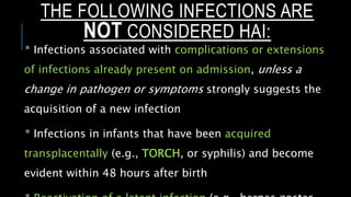 THE FOLLOWING INFECTIONS ARE
NOT CONSIDERED HAI:
* Infections associated with complications or extensions
of infections already present on admission, unless a
change in pathogen or symptoms strongly suggests the
acquisition of a new infection
* Infections in infants that have been acquired
transplacentally (e.g., TORCH, or syphilis) and become
evident within 48 hours after birth
 