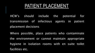 PATIENT PLACEMENT
HCW’s should include the potential for
transmission of infectious agents in patient
placement decisions
Where possible, place patients who contaminate
the environment or cannot maintain appropriate
hygiene in isolation rooms with en suite toilet
facilities etc.
 