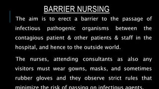 BARRIER NURSING
The aim is to erect a barrier to the passage of
infectious pathogenic organisms between the
contagious patient & other patients & staff in the
hospital, and hence to the outside world.
The nurses, attending consultants as also any
visitors must wear gowns, masks, and sometimes
rubber gloves and they observe strict rules that
 