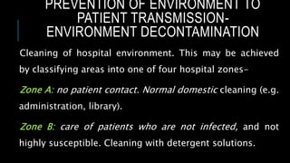 PREVENTION OF ENVIRONMENT TO
PATIENT TRANSMISSION-
ENVIRONMENT DECONTAMINATION
Cleaning of hospital environment. This may be achieved
by classifying areas into one of four hospital zones-
Zone A: no patient contact. Normal domestic cleaning (e.g.
administration, library).
Zone B: care of patients who are not infected, and not
highly susceptible. Cleaning with detergent solutions.
 